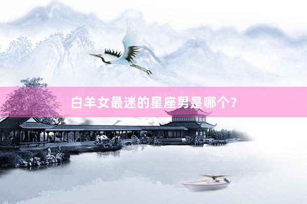 白羊女最迷的星座男是哪个？